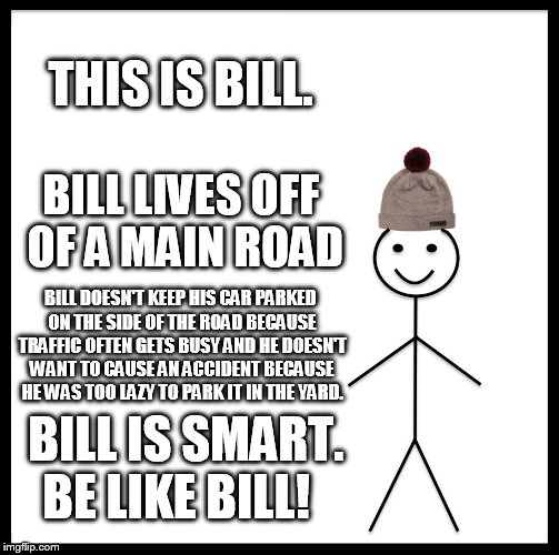 Be Like Bill | THIS IS BILL. BILL LIVES OFF OF A MAIN ROAD; BILL DOESN'T KEEP HIS CAR PARKED ON THE SIDE OF THE ROAD BECAUSE TRAFFIC OFTEN GETS BUSY AND HE DOESN'T WANT TO CAUSE AN ACCIDENT BECAUSE HE WAS TOO LAZY TO PARK IT IN THE YARD. BILL IS SMART. BE LIKE BILL! | image tagged in memes,be like bill | made w/ Imgflip meme maker