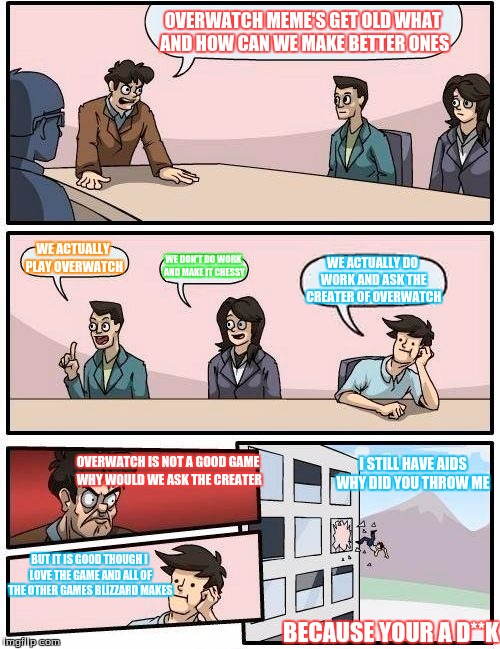 Boardroom Meeting Suggestion | OVERWATCH MEME'S GET OLD WHAT AND HOW CAN WE MAKE BETTER ONES; WE ACTUALLY PLAY OVERWATCH; WE DON'T DO WORK AND MAKE IT CHESSY; WE ACTUALLY DO WORK AND ASK THE CREATER OF OVERWATCH; I STILL HAVE AIDS WHY DID YOU THROW ME; OVERWATCH IS NOT A GOOD GAME WHY WOULD WE ASK THE CREATER; BUT IT IS GOOD THOUGH I LOVE THE GAME AND ALL OF THE OTHER GAMES BLIZZARD MAKES; BECAUSE YOUR A D**K | image tagged in memes,boardroom meeting suggestion | made w/ Imgflip meme maker