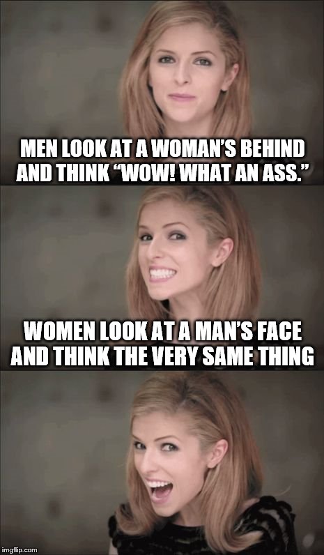 Bad Pun Anna Kendrick Meme | MEN LOOK AT A WOMAN’S BEHIND AND THINK “WOW! WHAT AN ASS.”; WOMEN LOOK AT A MAN’S FACE AND THINK THE VERY SAME THING | image tagged in memes,bad pun anna kendrick | made w/ Imgflip meme maker