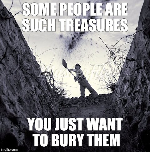 Byenow. | SOME PEOPLE ARE SUCH TREASURES; YOU JUST WANT TO BURY THEM | image tagged in grave digger,cunts,massacre,funny shit,better off dead | made w/ Imgflip meme maker