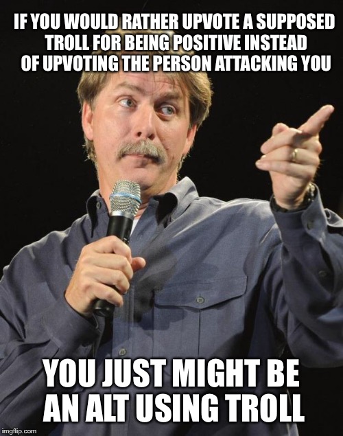 Who's your troll week | IF YOU WOULD RATHER UPVOTE A SUPPOSED TROLL FOR BEING POSITIVE INSTEAD OF UPVOTING THE PERSON ATTACKING YOU; YOU JUST MIGHT BE AN ALT USING TROLL | image tagged in jeff foxworthy,memes | made w/ Imgflip meme maker