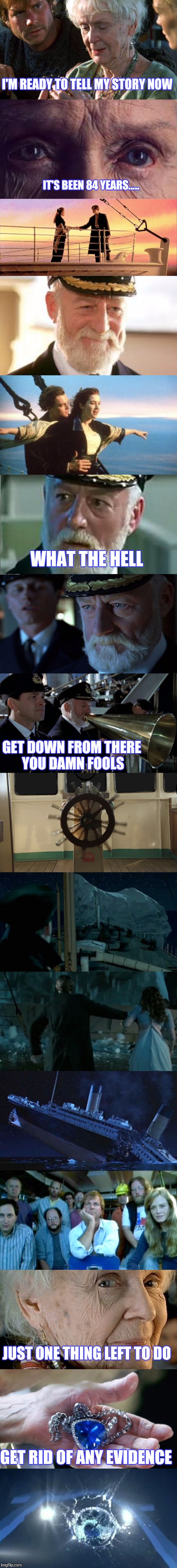 ONLYROSEKNOWS | I'M READY TO TELL MY STORY NOW; IT'S BEEN 84 YEARS..... WHAT THE HELL; GET DOWN FROM THERE YOU DAMN FOOLS; JUST ONE THING LEFT TO DO; GET RID OF ANY EVIDENCE | image tagged in titanic,funny | made w/ Imgflip meme maker
