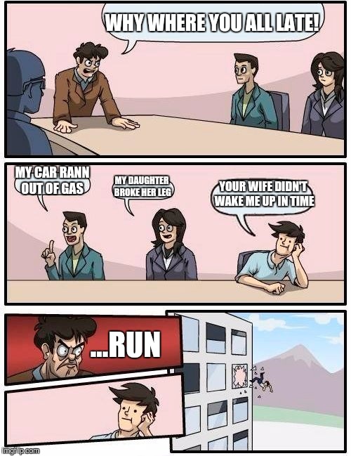 Boardroom Meeting Suggestion | WHY WHERE YOU ALL LATE! MY CAR RANN OUT OF GAS; MY DAUGHTER BROKE HER LEG; YOUR WIFE DIDN'T WAKE ME UP IN TIME; ...RUN | image tagged in memes,boardroom meeting suggestion | made w/ Imgflip meme maker