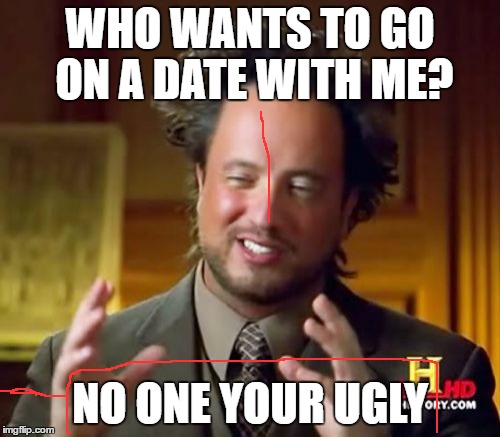 Ancient Aliens | WHO WANTS TO GO ON A DATE WITH ME? NO ONE YOUR UGLY | image tagged in memes,ancient aliens | made w/ Imgflip meme maker