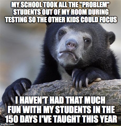 Confession Bear Meme | MY SCHOOL TOOK ALL THE "PROBLEM" STUDENTS OUT OF MY ROOM DURING TESTING SO THE OTHER KIDS COULD FOCUS; I HAVEN'T HAD THAT MUCH FUN WITH MY STUDENTS IN THE 150 DAYS I'VE TAUGHT THIS YEAR | image tagged in memes,confession bear | made w/ Imgflip meme maker