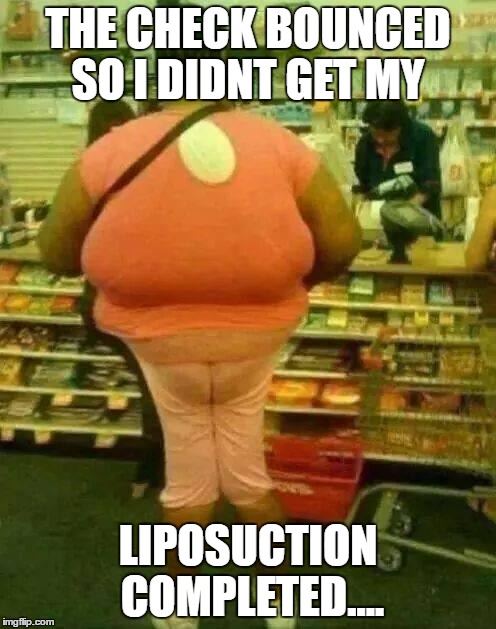 fat girl skinny legs | THE CHECK BOUNCED SO I DIDNT GET MY; LIPOSUCTION COMPLETED.... | image tagged in fat girl skinny legs | made w/ Imgflip meme maker