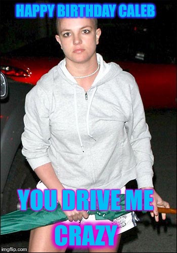 Britney Spears is crazy | YOU DRIVE ME HAPPY BIRTHDAY CALEB CRAZY | image tagged in britney spears is crazy | made w/ Imgflip meme maker