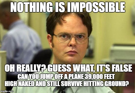 Dwight Schrute Meme | NOTHING IS IMPOSSIBLE; OH REALLY? GUESS WHAT, IT'S FALSE; CAN YOU JUMP OFF A PLANE 39,000 FEET HIGH NAKED AND STILL SURVIVE HITTING GROUND? | image tagged in memes,dwight schrute | made w/ Imgflip meme maker