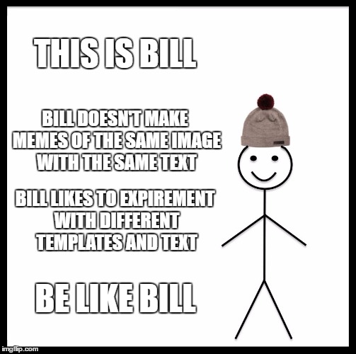 Be Like Bill Meme | THIS IS BILL; BILL DOESN'T MAKE MEMES OF THE SAME IMAGE WITH THE SAME TEXT; BILL LIKES TO EXPIREMENT WITH DIFFERENT TEMPLATES AND TEXT; BE LIKE BILL | image tagged in memes,be like bill | made w/ Imgflip meme maker
