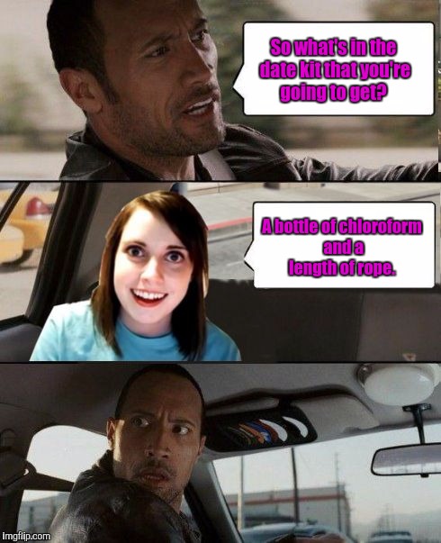The Rock driving - Overly attached girlfriend | So what's in the date kit that you're going to get? A bottle of chloroform and a length of rope. | image tagged in the rock driving - overly attached girlfriend | made w/ Imgflip meme maker