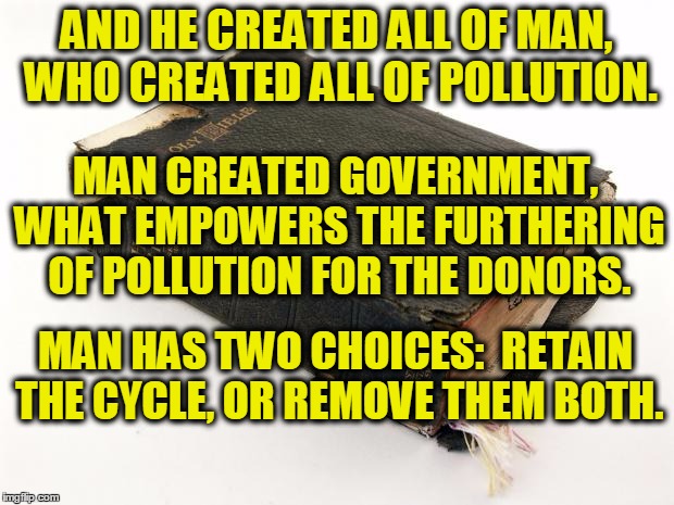 god pollutes through man | AND HE CREATED ALL OF MAN, WHO CREATED ALL OF POLLUTION. MAN CREATED GOVERNMENT, WHAT EMPOWERS THE FURTHERING OF POLLUTION FOR THE DONORS. MAN HAS TWO CHOICES:  RETAIN THE CYCLE, OR REMOVE THEM BOTH. | image tagged in god,religion,government,choices,mankind,bible | made w/ Imgflip meme maker
