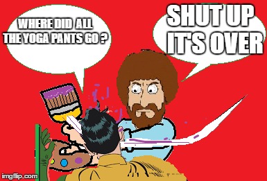 BOB ROSS TAKES OVER | SHUT UP  IT'S OVER; WHERE DID  ALL THE YOGA PANTS GO ? | image tagged in bob ross week | made w/ Imgflip meme maker