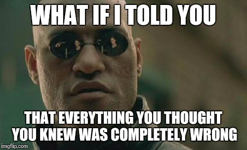 Matrix Morpheus Meme | WHAT IF I TOLD YOU; THAT EVERYTHING YOU THOUGHT YOU KNEW WAS COMPLETELY WRONG | image tagged in memes,matrix morpheus | made w/ Imgflip meme maker