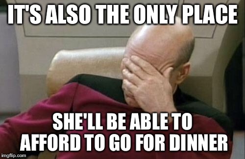 Captain Picard Facepalm Meme | IT'S ALSO THE ONLY PLACE SHE'LL BE ABLE TO AFFORD TO GO FOR DINNER | image tagged in memes,captain picard facepalm | made w/ Imgflip meme maker