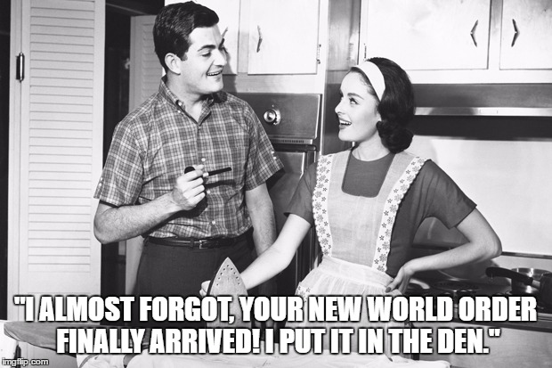 Vintage Husband and Wife | "I ALMOST FORGOT, YOUR NEW WORLD ORDER FINALLY ARRIVED! I PUT IT IN THE DEN." | image tagged in vintage husband and wife | made w/ Imgflip meme maker