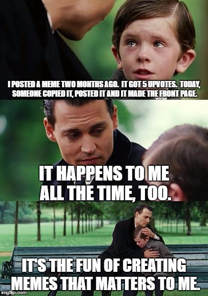 Finding Neverland Meme | I POSTED A MEME TWO MONTHS AGO.  IT GOT 5 UPVOTES.  TODAY, SOMEONE COPIED IT, POSTED IT AND IT MADE THE FRONT PAGE. IT HAPPENS TO ME ALL THE TIME, TOO. IT'S THE FUN OF CREATING MEMES THAT MATTERS TO ME. | image tagged in memes,finding neverland | made w/ Imgflip meme maker