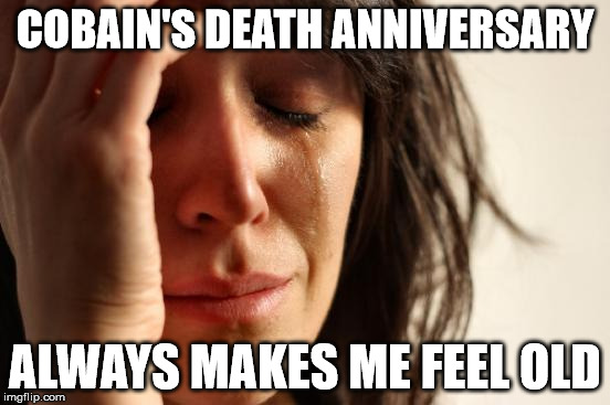 First World Problems Meme | COBAIN'S DEATH ANNIVERSARY ALWAYS MAKES ME FEEL OLD | image tagged in memes,first world problems | made w/ Imgflip meme maker