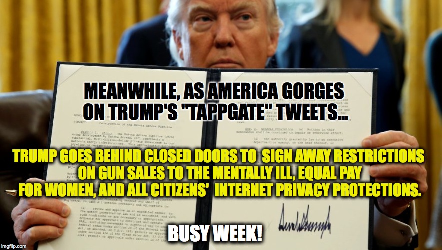 Distraction: n. A thing that prevents someone from giving full attention to something else. |  MEANWHILE, AS AMERICA GORGES ON TRUMP'S "TAPPGATE" TWEETS... TRUMP GOES BEHIND CLOSED DOORS TO  SIGN AWAY RESTRICTIONS ON GUN SALES TO THE MENTALLY ILL, EQUAL PAY FOR WOMEN, AND ALL CITIZENS'  INTERNET PRIVACY PROTECTIONS. BUSY WEEK! | image tagged in executive order,trump,gun control,gender equality,internet police | made w/ Imgflip meme maker
