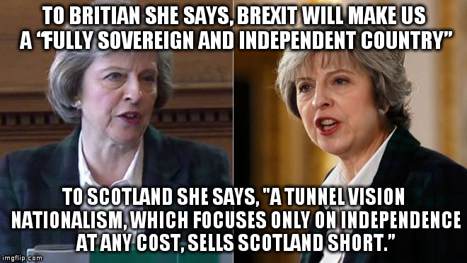 Theresa May: Is she for or against independence??? | TO BRITIAN SHE SAYS, BREXIT WILL MAKE US A “FULLY SOVEREIGN AND INDEPENDENT COUNTRY”; TO SCOTLAND SHE SAYS, "A TUNNEL VISION NATIONALISM, WHICH FOCUSES ONLY ON INDEPENDENCE AT ANY COST, SELLS SCOTLAND SHORT.” | image tagged in brexit,theresa may,sovereignty,politics,european union,scotland | made w/ Imgflip meme maker