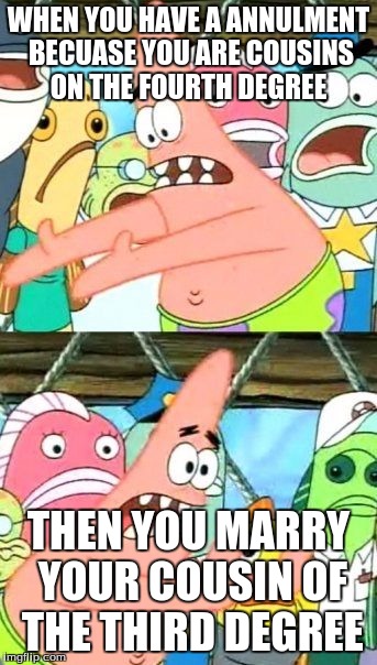 Put It Somewhere Else Patrick | WHEN YOU HAVE A ANNULMENT BECUASE YOU ARE COUSINS ON THE FOURTH DEGREE; THEN YOU MARRY YOUR COUSIN OF THE THIRD DEGREE | image tagged in memes,put it somewhere else patrick | made w/ Imgflip meme maker