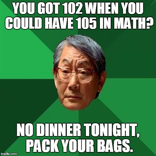 High Expectations Asian Father | YOU GOT 102 WHEN YOU COULD HAVE 105 IN MATH? NO DINNER TONIGHT, PACK YOUR BAGS. | image tagged in memes,high expectations asian father | made w/ Imgflip meme maker