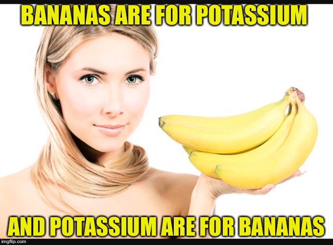 Bananas+Potassium  | BANANAS ARE FOR POTASSIUM; AND POTASSIUM ARE FOR BANANAS | image tagged in bananas,potassium,funny,dank | made w/ Imgflip meme maker