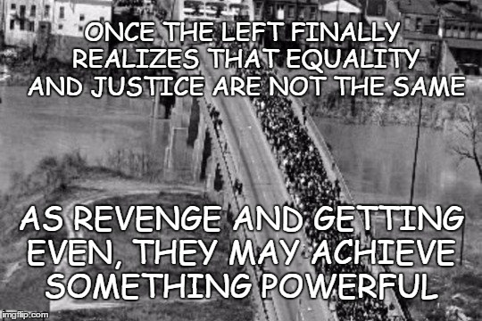 Equality | ONCE THE LEFT FINALLY REALIZES THAT EQUALITY AND JUSTICE ARE NOT THE SAME; AS REVENGE AND GETTING EVEN, THEY MAY ACHIEVE SOMETHING POWERFUL | image tagged in civil rights march,justice,revenge,pay back | made w/ Imgflip meme maker