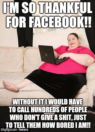 Living online | I'M SO THANKFUL FOR FACEBOOK!! WITHOUT IT I WOULD HAVE TO CALL HUNDREDS OF PEOPLE WHO DON'T GIVE A SHIT, JUST TO TELL THEM HOW BORED I AM!! | image tagged in facebook,fat lady | made w/ Imgflip meme maker