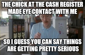 More like pretty Awkward | THE CHICK AT THE CASH REGISTER MADE EYE CONTACT WITH ME; SO I GUESS YOU CAN SAY THINGS ARE GETTING PRETTY SERIOUS | image tagged in memes,so i guess you can say things are getting pretty serious | made w/ Imgflip meme maker