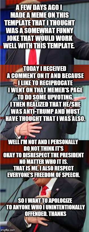 Bad Pun Trump | A FEW DAYS AGO I MADE A MEME ON THIS TEMPLATE THAT I THOUGHT WAS A SOMEWHAT FUNNY JOKE THAT WOULD WORK WELL WITH THIS TEMPLATE. TODAY I RECEIVED A COMMENT ON IT AND BECAUSE I LIKE TO RECIPROCATE I WENT ON THAT MEMER'S PAGE TO DO SOME UPVOTING. I THEN REALIZED THAT HE/SHE WAS ANTI-TRUMP AND MUST HAVE THOUGHT THAT I WAS ALSO. WELL I'M NOT AND I PERSONALLY DO NOT THINK IT'S OKAY TO DISRESPECT THE PRESIDENT NO MATTER WHO IT IS. THAT IS ME. I ALSO RESPECT EVERYONE'S FREEDOM OF SPEECH. SO I WANT TO APOLOGIZE TO ANYONE WHO I UNINTENTIONALLY OFFENDED. THANKS | image tagged in bad pun trump | made w/ Imgflip meme maker