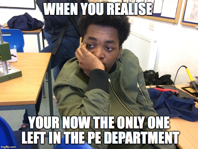 WHEN YOU REALISE; YOUR NOW THE ONLY ONE LEFT IN THE PE DEPARTMENT | made w/ Imgflip meme maker