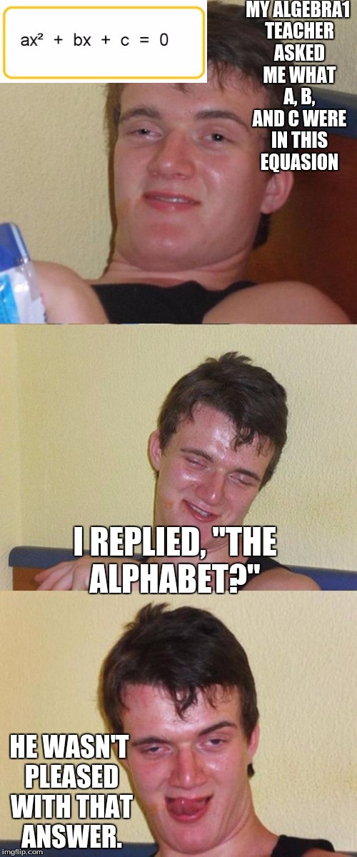 i did this in class this morning as a joke. every one started laughing | MY ALGEBRA1 TEACHER ASKED ME WHAT A, B, AND C WERE IN THIS EQUASION; I REPLIED, "THE ALPHABET?"; HE WASN'T PLEASED WITH THAT ANSWER. | image tagged in bad pun 10 guy,math,algebra | made w/ Imgflip meme maker