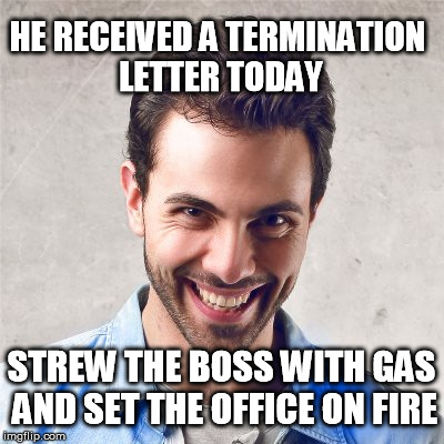 psycho guy | HE RECEIVED A TERMINATION LETTER TODAY; STREW THE BOSS WITH GAS AND SET THE OFFICE ON FIRE | image tagged in psycho guy,psycho,guy,mad,employee | made w/ Imgflip meme maker