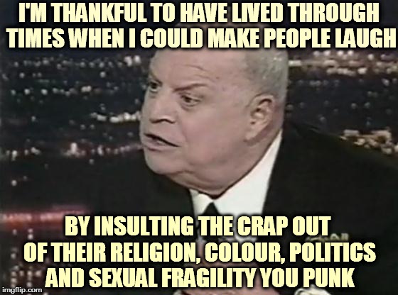 Don Rcickles | I'M THANKFUL TO HAVE LIVED THROUGH TIMES WHEN I COULD MAKE PEOPLE LAUGH; BY INSULTING THE CRAP OUT OF THEIR RELIGION, COLOUR, POLITICS AND SEXUAL FRAGILITY YOU PUNK | image tagged in don rcickles | made w/ Imgflip meme maker