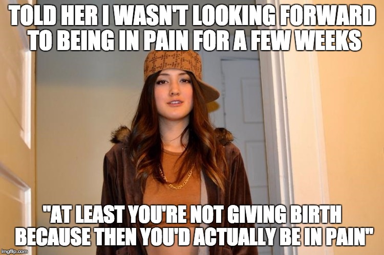Scumbag Stephanie  | TOLD HER I WASN'T LOOKING FORWARD TO BEING IN PAIN FOR A FEW WEEKS; "AT LEAST YOU'RE NOT GIVING BIRTH BECAUSE THEN YOU'D ACTUALLY BE IN PAIN" | image tagged in scumbag stephanie | made w/ Imgflip meme maker