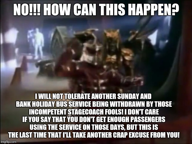 Lord Zedd angry with Stagecoach! | NO!!! HOW CAN THIS HAPPEN? I WILL NOT TOLERATE ANOTHER SUNDAY AND BANK HOLIDAY BUS SERVICE BEING WITHDRAWN BY THOSE INCOMPETENT STAGECOACH FOOLS! I DON'T CARE IF YOU SAY THAT YOU DON'T GET ENOUGH PASSENGERS USING THE SERVICE ON THOSE DAYS, BUT THIS IS THE LAST TIME THAT I'LL TAKE ANOTHER CRAP EXCUSE FROM YOU! | image tagged in power rangers,lord zedd,stagecoach bus | made w/ Imgflip meme maker