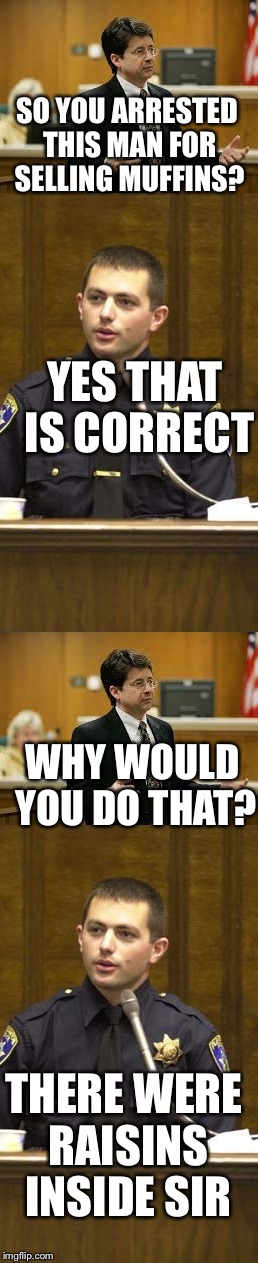 Lawyer and Cop testifying | SO YOU ARRESTED THIS MAN FOR SELLING MUFFINS? YES THAT IS CORRECT; WHY WOULD YOU DO THAT? THERE WERE RAISINS INSIDE SIR | image tagged in lawyer and cop testifying,funny | made w/ Imgflip meme maker
