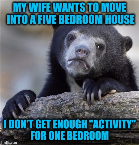 Confession Bear | MY WIFE WANTS TO MOVE INTO A FIVE BEDROOM HOUSE; I DON'T GET ENOUGH "ACTIVITY" FOR ONE BEDROOM | image tagged in memes,confession bear | made w/ Imgflip meme maker