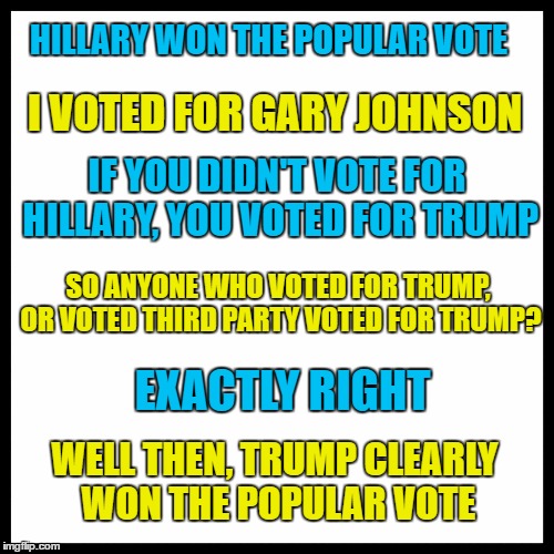 Trump Won The Popular Vote | HILLARY WON THE POPULAR VOTE; I VOTED FOR GARY JOHNSON; IF YOU DIDN'T VOTE FOR HILLARY, YOU VOTED FOR TRUMP; SO ANYONE WHO VOTED FOR TRUMP, OR VOTED THIRD PARTY VOTED FOR TRUMP? EXACTLY RIGHT; WELL THEN, TRUMP CLEARLY WON THE POPULAR VOTE | image tagged in trump,election,popular vote,hillary,memes,gary johnson | made w/ Imgflip meme maker