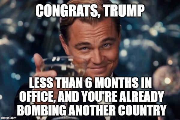Leonardo Dicaprio Cheers | CONGRATS, TRUMP; LESS THAN 6 MONTHS IN OFFICE, AND YOU'RE ALREADY BOMBING ANOTHER COUNTRY | image tagged in memes,leonardo dicaprio cheers,donald trump,president 2016,potus,syria | made w/ Imgflip meme maker