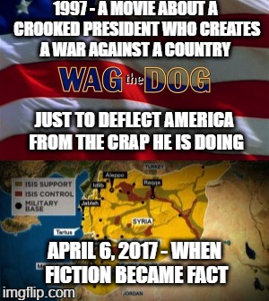 When a totally absurd movie that could NEVER HAPPEN - - - SUDDENLY HAPPENS! Thanks Deflector-In-Chief!!! | 1997 - A MOVIE ABOUT A CROOKED PRESIDENT WHO CREATES A WAR AGAINST A COUNTRY; JUST TO DEFLECT AMERICA FROM THE CRAP HE IS DOING; APRIL 6, 2017 - WHEN FICTION BECAME FACT | image tagged in funny,memes,politics,president cheeto,lying trump,world war iii | made w/ Imgflip meme maker