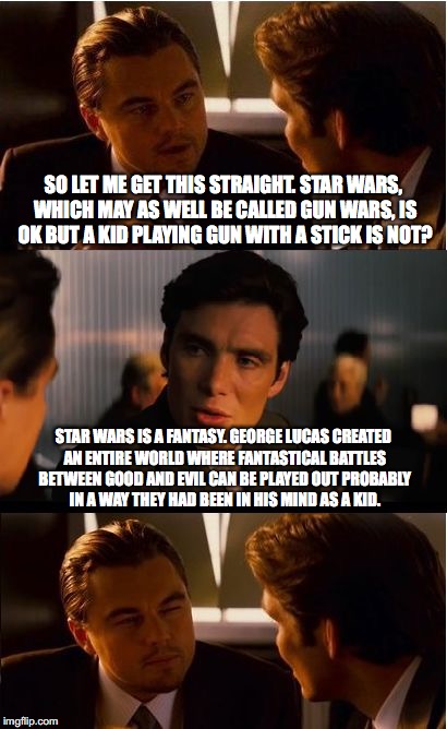 Inception Meme | SO LET ME GET THIS STRAIGHT. STAR WARS, WHICH MAY AS WELL BE CALLED GUN WARS, IS OK BUT A KID PLAYING GUN WITH A STICK IS NOT? STAR WARS IS A FANTASY. GEORGE LUCAS CREATED AN ENTIRE WORLD WHERE FANTASTICAL BATTLES BETWEEN GOOD AND EVIL CAN BE PLAYED OUT PROBABLY IN A WAY THEY HAD BEEN IN HIS MIND AS A KID. | image tagged in star wars,gun wars,stick,stick play,playwork,ece | made w/ Imgflip meme maker