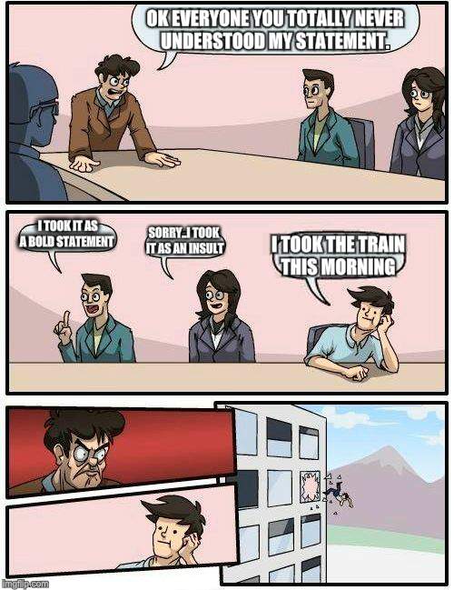 Boardroom Meeting Suggestion | OK EVERYONE YOU TOTALLY NEVER UNDERSTOOD MY STATEMENT. I TOOK IT AS A BOLD STATEMENT; SORRY..I TOOK IT AS AN INSULT; I TOOK THE TRAIN THIS MORNING | image tagged in memes,boardroom meeting suggestion | made w/ Imgflip meme maker