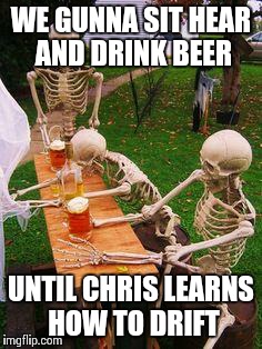 skeletons-drinking | WE GUNNA SIT HEAR AND DRINK BEER; UNTIL CHRIS LEARNS HOW TO DRIFT | image tagged in skeletons-drinking | made w/ Imgflip meme maker