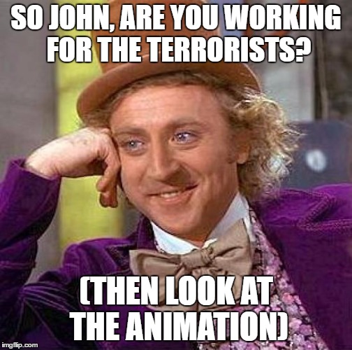 Creepy Condescending Wonka Meme | SO JOHN, ARE YOU WORKING FOR THE TERRORISTS? (THEN LOOK AT THE ANIMATION) | image tagged in memes,creepy condescending wonka | made w/ Imgflip meme maker