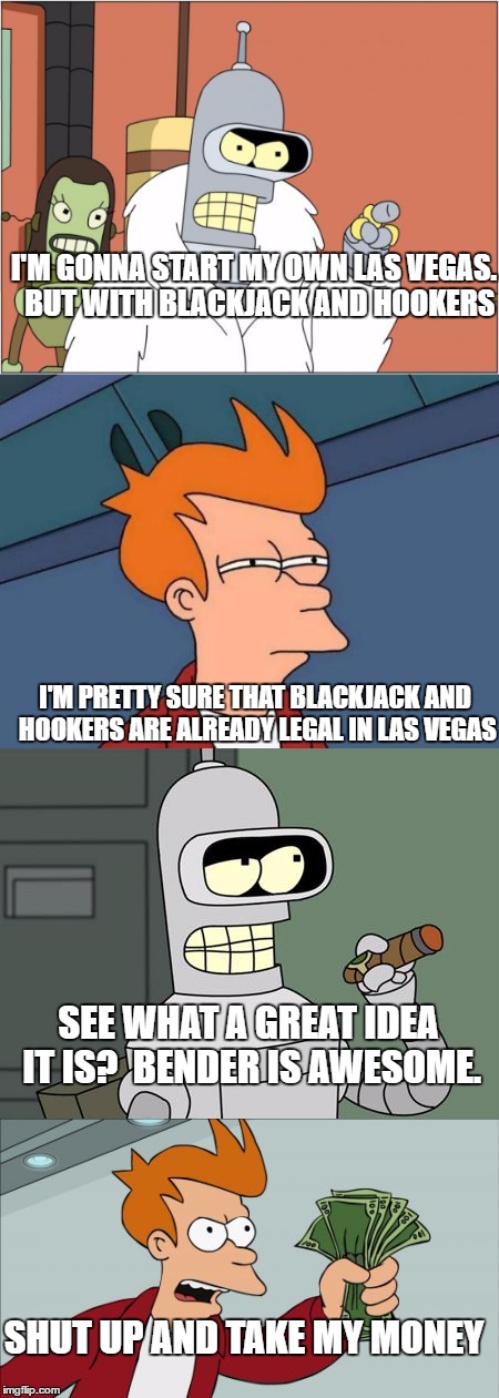 Bender and fry on Las Vegas | I'M GONNA START MY OWN LAS VEGAS.  BUT WITH BLACKJACK AND HOOKERS; I'M PRETTY SURE THAT BLACKJACK AND HOOKERS ARE ALREADY LEGAL IN LAS VEGAS; SEE WHAT A GREAT IDEA IT IS?  BENDER IS AWESOME. SHUT UP AND TAKE MY MONEY | image tagged in bender,futurama fry | made w/ Imgflip meme maker