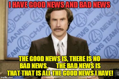 Ron Burgundy Meme | I HAVE GOOD NEWS AND BAD NEWS; THE GOOD NEWS IS, THERE IS NO BAD NEWS. 
     THE BAD NEWS IS THAT THAT IS ALL THE GOOD NEWS I HAVE! | image tagged in memes,ron burgundy | made w/ Imgflip meme maker