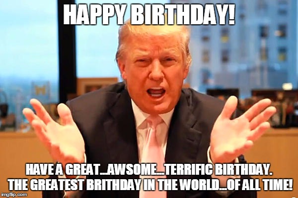 trump birthday meme | HAPPY BIRTHDAY! HAVE A GREAT...AWSOME...TERRIFIC BIRTHDAY. THE GREATEST BRITHDAY IN THE WORLD...OF ALL TIME! | image tagged in trump birthday meme | made w/ Imgflip meme maker