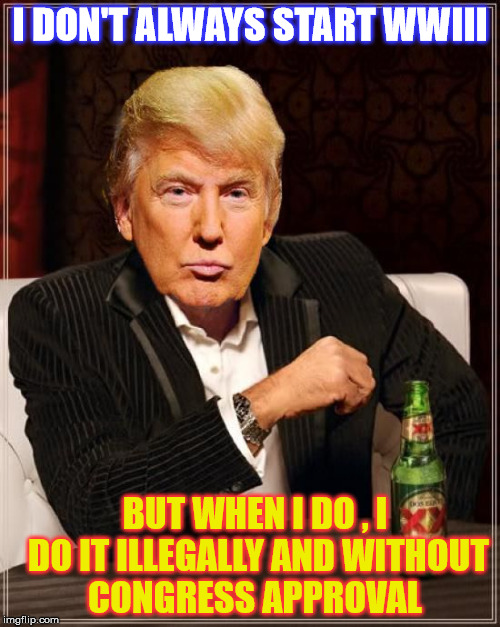 Stay Scare out of your Minds, My Friends  | I DON'T ALWAYS START WWIII; BUT WHEN I DO , I DO IT ILLEGALLY AND WITHOUT CONGRESS APPROVAL | image tagged in trump most interesting man in the world | made w/ Imgflip meme maker