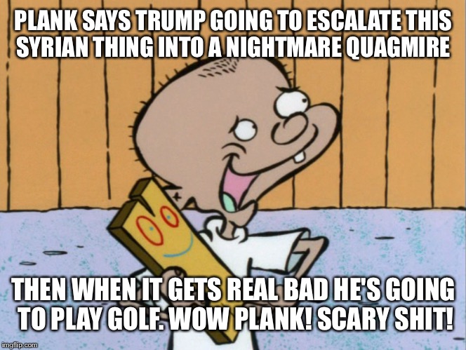 PLANK SAYS TRUMP GOING TO ESCALATE THIS SYRIAN THING INTO A NIGHTMARE QUAGMIRE THEN WHEN IT GETS REAL BAD HE'S GOING TO PLAY GOLF. WOW PLANK | made w/ Imgflip meme maker